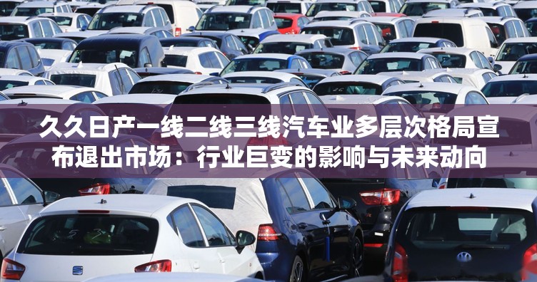 久久日产一线二线三线汽车业多层次格局宣布退出市场：行业巨变的影响与未来动向