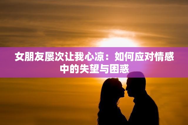 女朋友屡次让我心凉：如何应对情感中的失望与困惑